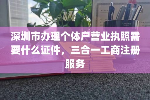 深圳市办理个体户营业执照需要什么证件，三合一工商注册服务