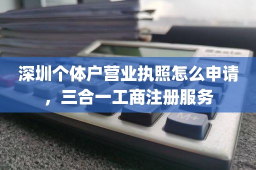 深圳个体户营业执照怎么申请，三合一工商注册服务
