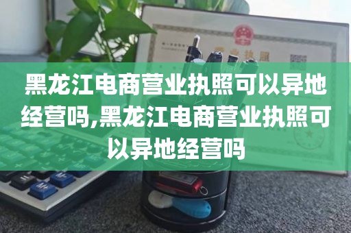 黑龙江电商营业执照可以异地经营吗,黑龙江电商营业执照可以异地经营吗