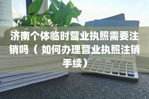 济南个体临时营业执照需要注销吗（ 如何办理营业执照注销手续）