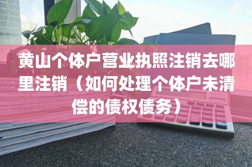 黄山个体户营业执照注销去哪里注销（如何处理个体户未清偿的债权债务）