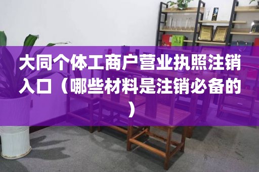 大同个体工商户营业执照注销入口（哪些材料是注销必备的）