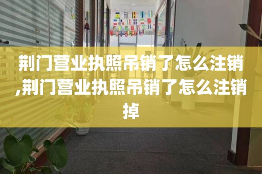 荆门营业执照吊销了怎么注销,荆门营业执照吊销了怎么注销掉