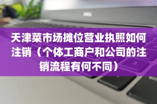 天津菜市场摊位营业执照如何注销（个体工商户和公司的注销流程有何不同）