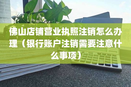 佛山店铺营业执照注销怎么办理（银行账户注销需要注意什么事项）