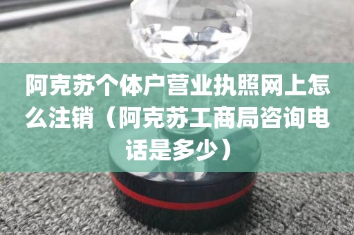 阿克苏个体户营业执照网上怎么注销（阿克苏工商局咨询电话是多少）